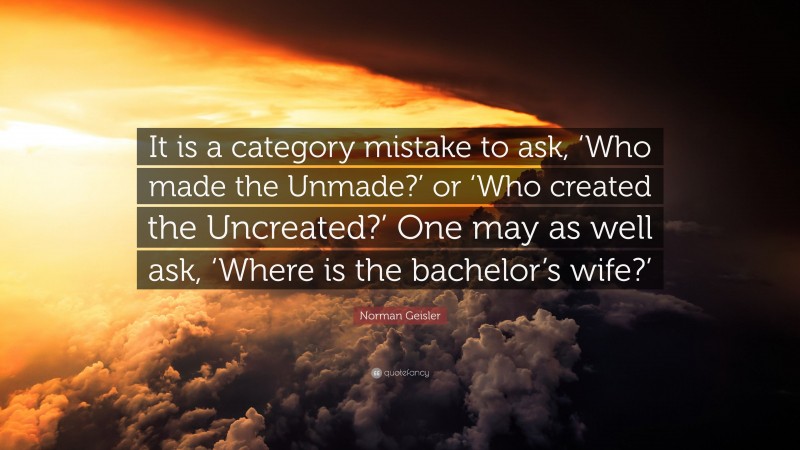 Norman Geisler Quote: “It is a category mistake to ask, ‘Who made the Unmade?’ or ‘Who created the Uncreated?’ One may as well ask, ‘Where is the bachelor’s wife?’”