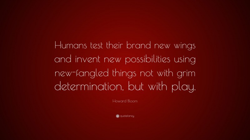 Howard Bloom Quote: “Humans test their brand new wings and invent new possibilities using new-fangled things not with grim determination, but with play.”