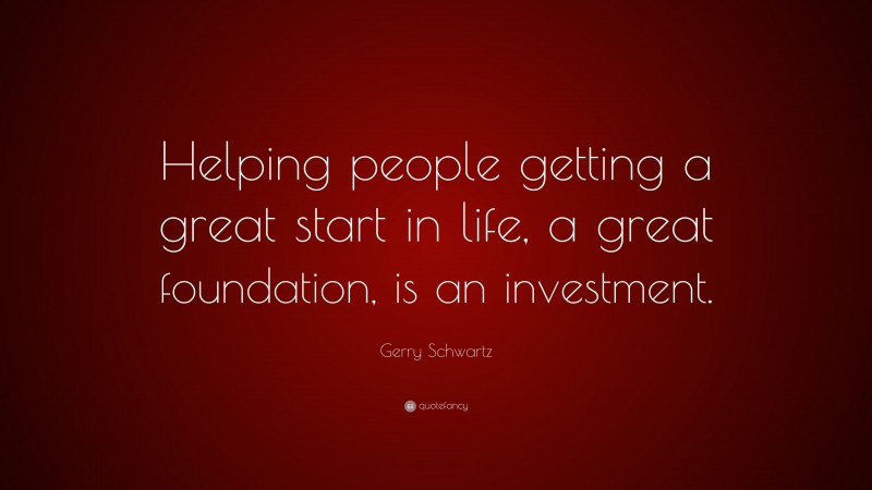 Gerry Schwartz Quote: “Helping people getting a great start in life, a great foundation, is an investment.”