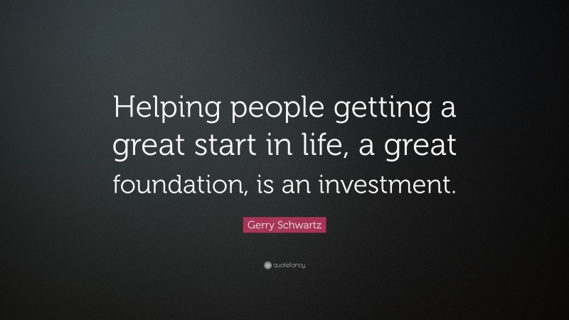 Gerry Schwartz Quote: “Helping people getting a great start in life, a great foundation, is an investment.”