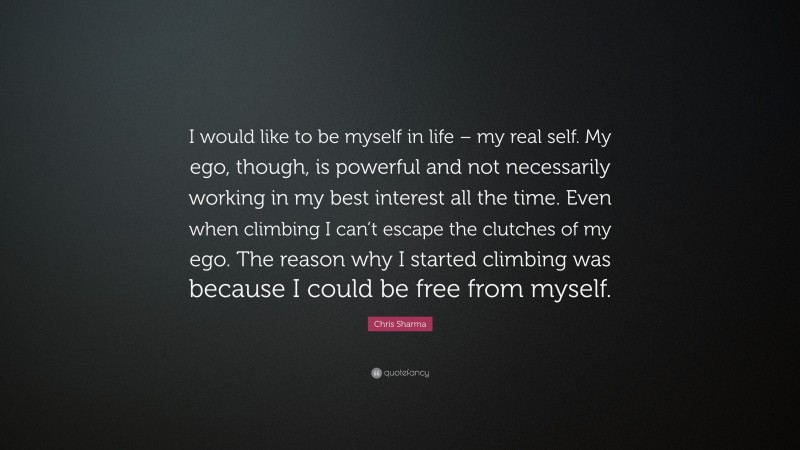 Chris Sharma Quote: “I would like to be myself in life – my real self. My ego, though, is powerful and not necessarily working in my best interest all the time. Even when climbing I can’t escape the clutches of my ego. The reason why I started climbing was because I could be free from myself.”