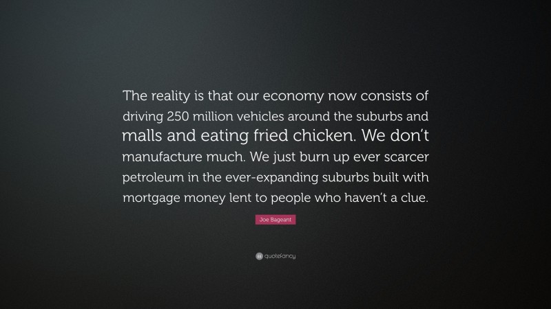 Joe Bageant Quote: “The reality is that our economy now consists of driving 250 million vehicles around the suburbs and malls and eating fried chicken. We don’t manufacture much. We just burn up ever scarcer petroleum in the ever-expanding suburbs built with mortgage money lent to people who haven’t a clue.”