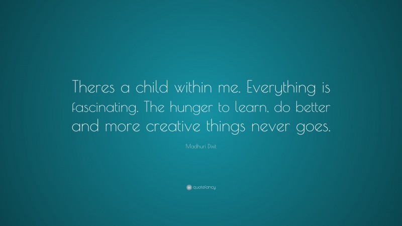 Madhuri Dixit Quote: “Theres a child within me. Everything is fascinating. The hunger to learn, do better and more creative things never goes.”