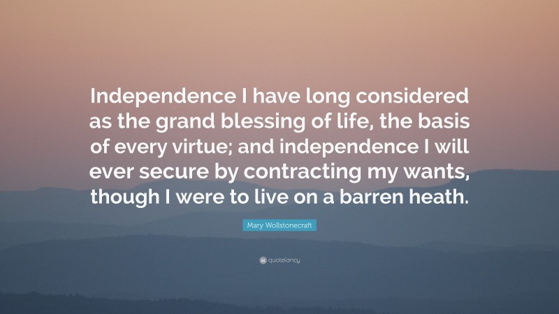 Mary Wollstonecraft Quote: “Independence I have long considered as the grand blessing of life, the basis of every virtue; and independence I will ever secure by contracting my wants, though I were to live on a barren heath.”