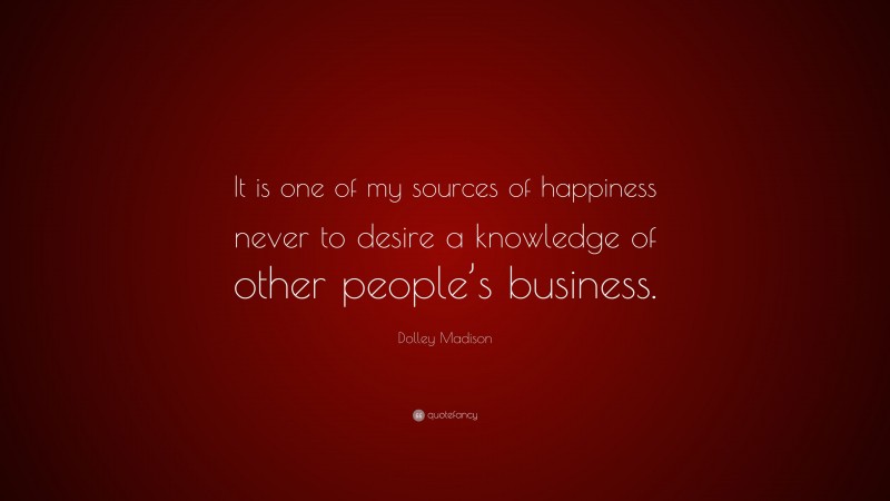 Dolley Madison Quote: “It is one of my sources of happiness never to desire a knowledge of other people’s business.”