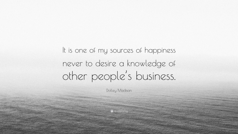Dolley Madison Quote: “It is one of my sources of happiness never to desire a knowledge of other people’s business.”
