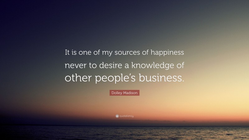Dolley Madison Quote: “It is one of my sources of happiness never to desire a knowledge of other people’s business.”