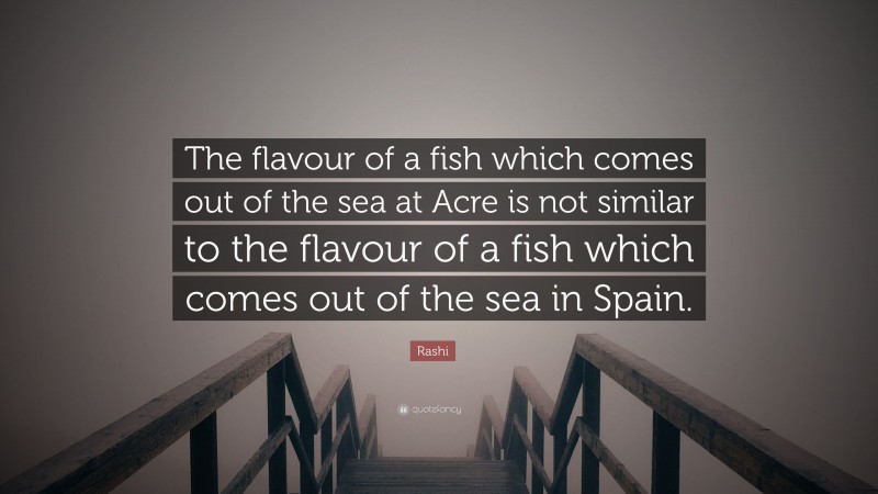 Rashi Quote: “The flavour of a fish which comes out of the sea at Acre is not similar to the flavour of a fish which comes out of the sea in Spain.”