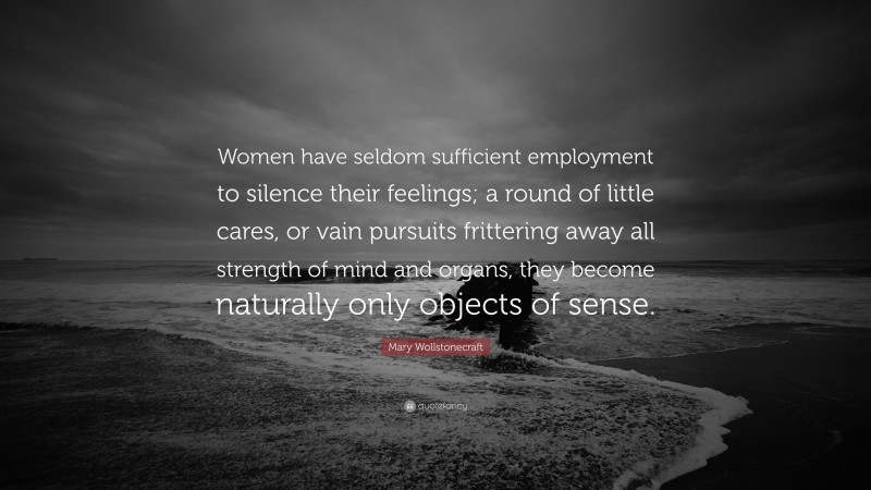 Mary Wollstonecraft Quote: “Women have seldom sufficient employment to silence their feelings; a round of little cares, or vain pursuits frittering away all strength of mind and organs, they become naturally only objects of sense.”