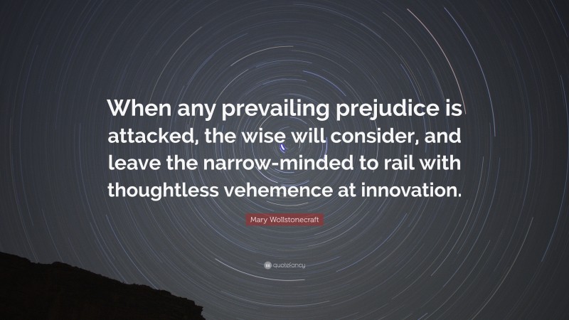 Mary Wollstonecraft Quote: “When any prevailing prejudice is attacked, the wise will consider, and leave the narrow-minded to rail with thoughtless vehemence at innovation.”