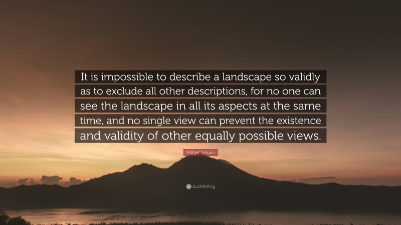 Frithjof Schuon Quote: “It is impossible to describe a landscape so validly as to exclude all other descriptions, for no one can see the landscape in all its aspects at the same time, and no single view can prevent the existence and validity of other equally possible views.”