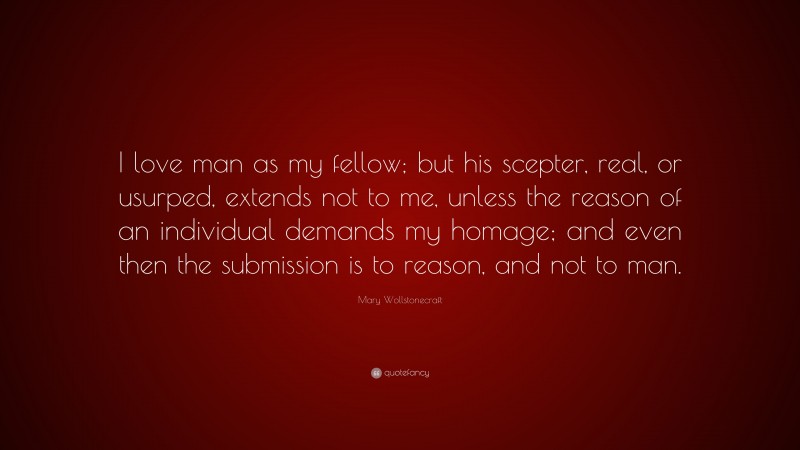 Mary Wollstonecraft Quote: “I love man as my fellow; but his scepter, real, or usurped, extends not to me, unless the reason of an individual demands my homage; and even then the submission is to reason, and not to man.”
