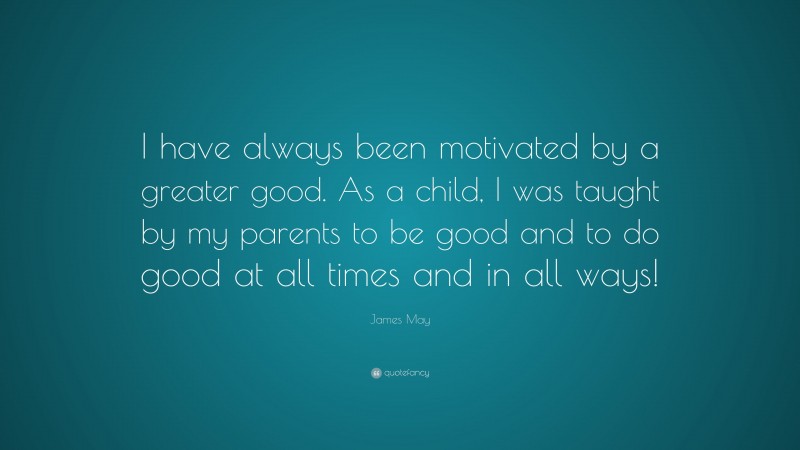 James May Quote: “I have always been motivated by a greater good. As a child, I was taught by my parents to be good and to do good at all times and in all ways!”