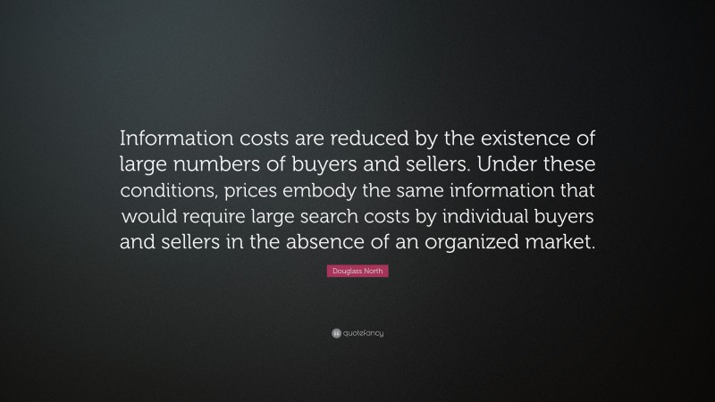 Douglass North Quote: “Information costs are reduced by the existence of large numbers of buyers and sellers. Under these conditions, prices embody the same information that would require large search costs by individual buyers and sellers in the absence of an organized market.”