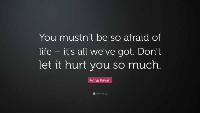 Anna Kavan Quote: “You mustn’t be so afraid of life – it’s all we’ve got. Don’t let it hurt you so much.”