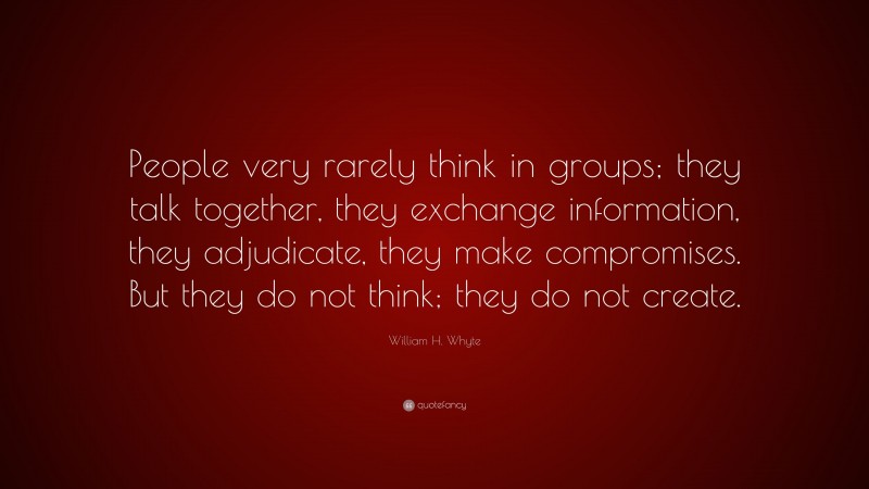 William H. Whyte Quote: “People very rarely think in groups; they talk together, they exchange information, they adjudicate, they make compromises. But they do not think; they do not create.”