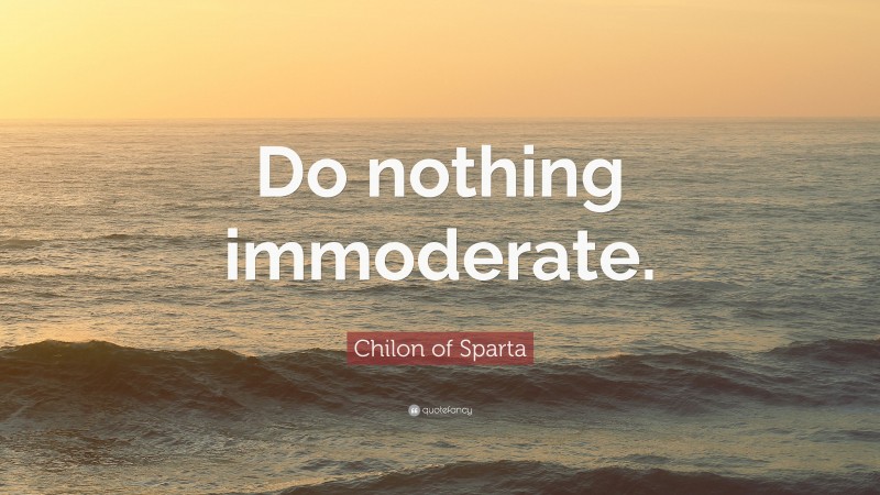 Chilon of Sparta Quote: “Do nothing immoderate.”