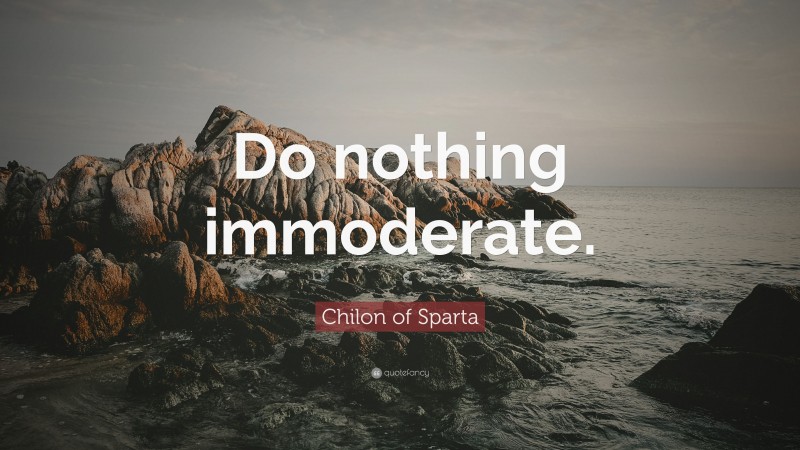 Chilon of Sparta Quote: “Do nothing immoderate.”