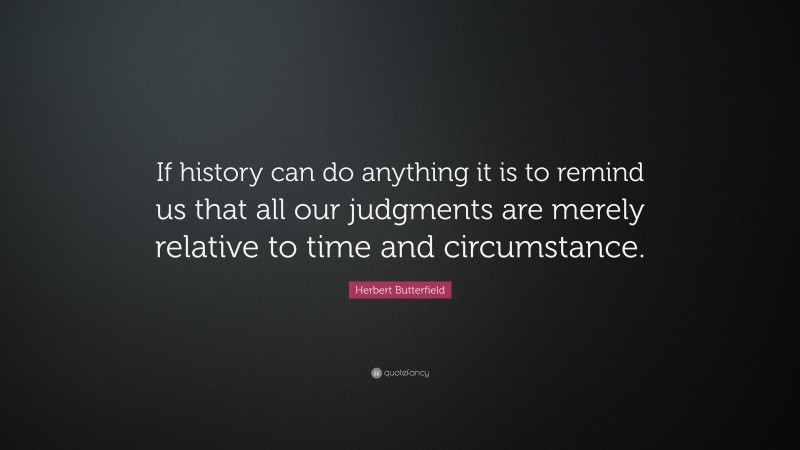 Herbert Butterfield Quote: “If history can do anything it is to remind us that all our judgments are merely relative to time and circumstance.”