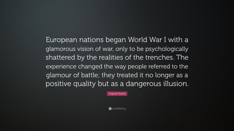 Virginia Postrel Quote: “European nations began World War I with a glamorous vision of war, only to be psychologically shattered by the realities of the trenches. The experience changed the way people referred to the glamour of battle; they treated it no longer as a positive quality but as a dangerous illusion.”