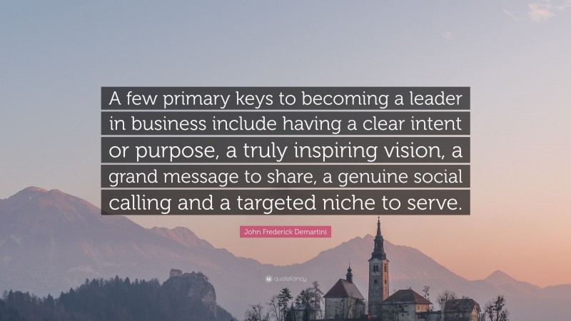 John Frederick Demartini Quote: “A few primary keys to becoming a leader in business include having a clear intent or purpose, a truly inspiring vision, a grand message to share, a genuine social calling and a targeted niche to serve.”