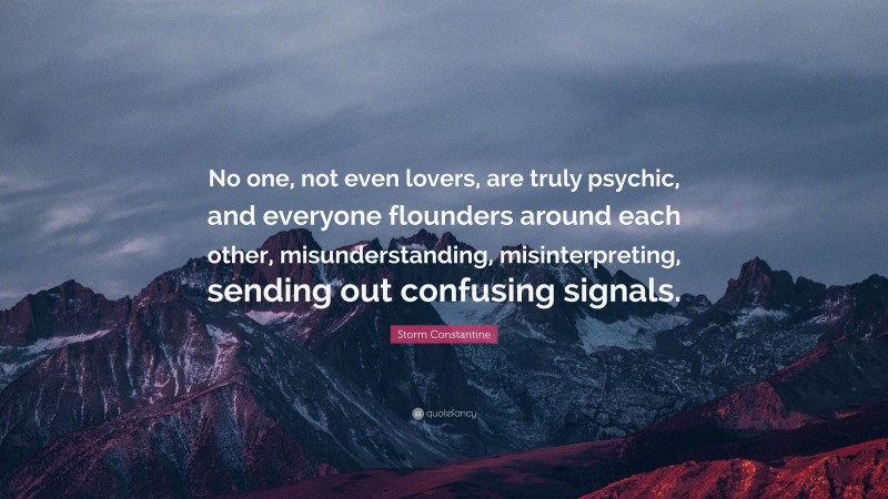 Storm Constantine Quote: “No one, not even lovers, are truly psychic, and everyone flounders around each other, misunderstanding, misinterpreting, sending out confusing signals.”