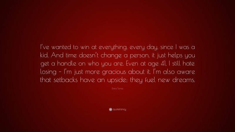 Dara Torres Quote: “I’ve wanted to win at everything, every day, since I was a kid. And time doesn’t change a person, it just helps you get a handle on who you are. Even at age 41, I still hate losing – I’m just more gracious about it. I’m also aware that setbacks have an upside; they fuel new dreams.”