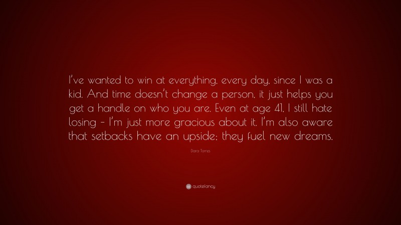 Dara Torres Quote: “I’ve wanted to win at everything, every day, since I was a kid. And time doesn’t change a person, it just helps you get a handle on who you are. Even at age 41, I still hate losing – I’m just more gracious about it. I’m also aware that setbacks have an upside; they fuel new dreams.”