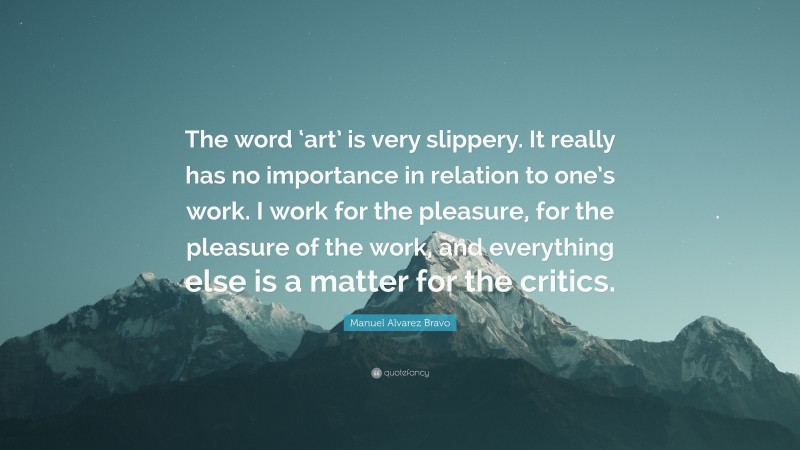 Manuel Alvarez Bravo Quote: “The word ‘art’ is very slippery. It really has no importance in relation to one’s work. I work for the pleasure, for the pleasure of the work, and everything else is a matter for the critics.”