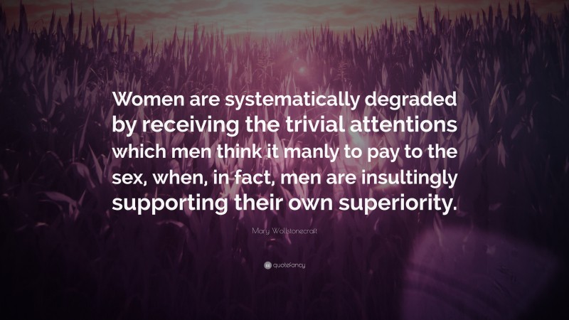 Mary Wollstonecraft Quote: “Women are systematically degraded by receiving the trivial attentions which men think it manly to pay to the sex, when, in fact, men are insultingly supporting their own superiority.”