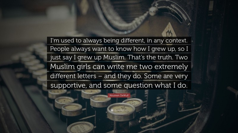 Noureen DeWulf Quote: “I’m used to always being different, in any context. People always want to know how I grew up, so I just say I grew up Muslim. That’s the truth. Two Muslim girls can write me two extremely different letters – and they do. Some are very supportive, and some question what I do.”