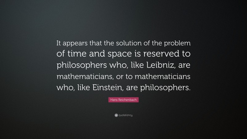 Hans Reichenbach Quote: “It appears that the solution of the problem of time and space is reserved to philosophers who, like Leibniz, are mathematicians, or to mathematicians who, like Einstein, are philosophers.”