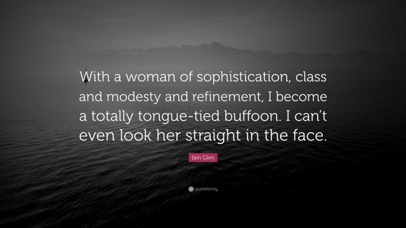 Iain Glen Quote: “With a woman of sophistication, class and modesty and refinement, I become a totally tongue-tied buffoon. I can’t even look her straight in the face.”