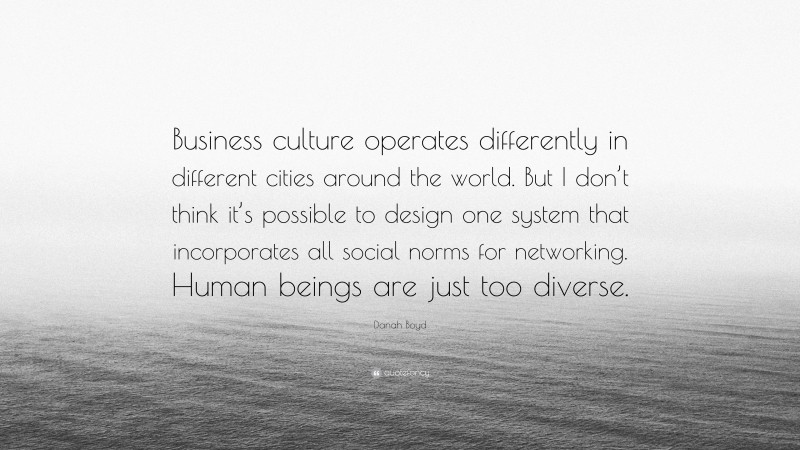 Danah Boyd Quote: “Business culture operates differently in different cities around the world. But I don’t think it’s possible to design one system that incorporates all social norms for networking. Human beings are just too diverse.”