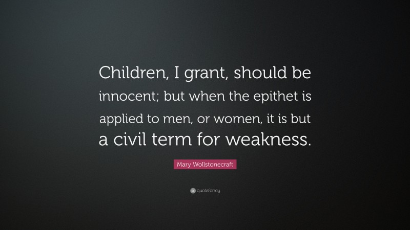 Mary Wollstonecraft Quote: “Children, I grant, should be innocent; but when the epithet is applied to men, or women, it is but a civil term for weakness.”