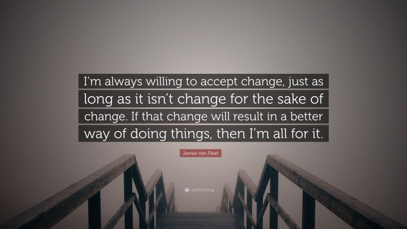 James Van Fleet Quote: “I’m always willing to accept change, just as long as it isn’t change for the sake of change. If that change will result in a better way of doing things, then I’m all for it.”