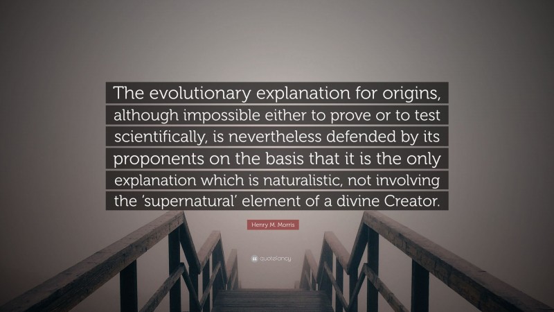 Henry M. Morris Quote: “The evolutionary explanation for origins, although impossible either to prove or to test scientifically, is nevertheless defended by its proponents on the basis that it is the only explanation which is naturalistic, not involving the ‘supernatural’ element of a divine Creator.”