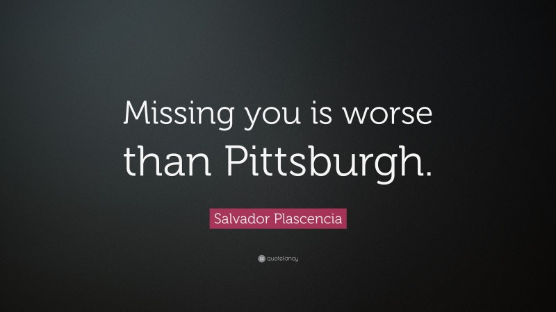 Salvador Plascencia Quote: “Missing you is worse than Pittsburgh.”