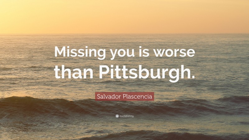 Salvador Plascencia Quote: “Missing you is worse than Pittsburgh.”