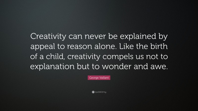 George Vaillant Quote: “Creativity can never be explained by appeal to reason alone. Like the birth of a child, creativity compels us not to explanation but to wonder and awe.”