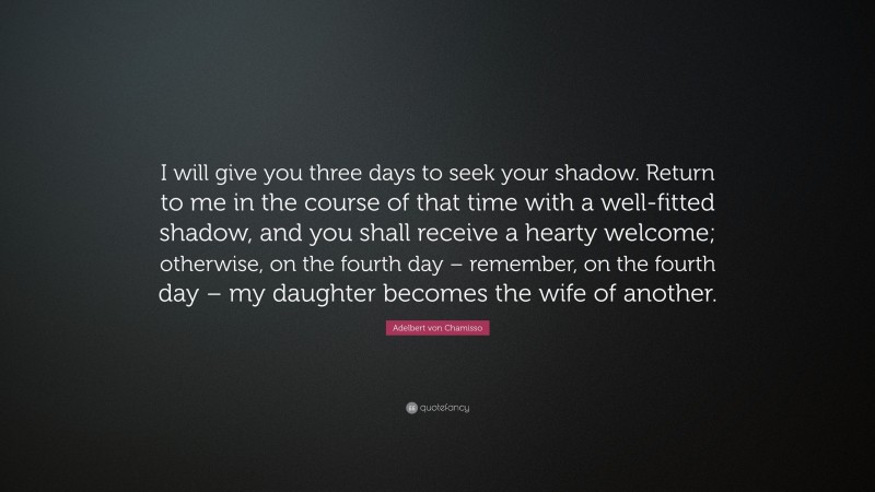 Adelbert von Chamisso Quote: “I will give you three days to seek your shadow. Return to me in the course of that time with a well-fitted shadow, and you shall receive a hearty welcome; otherwise, on the fourth day – remember, on the fourth day – my daughter becomes the wife of another.”