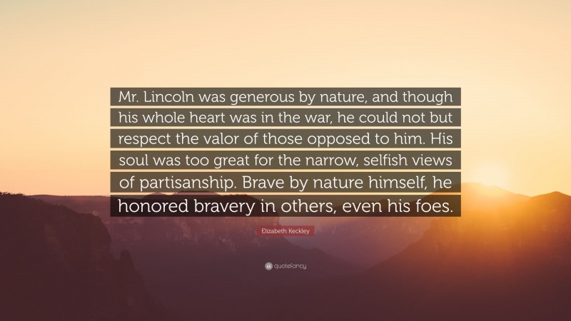 Elizabeth Keckley Quote: “Mr. Lincoln was generous by nature, and though his whole heart was in the war, he could not but respect the valor of those opposed to him. His soul was too great for the narrow, selfish views of partisanship. Brave by nature himself, he honored bravery in others, even his foes.”