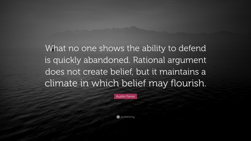 Austin Farrer Quote: “What no one shows the ability to defend is quickly abandoned. Rational argument does not create belief, but it maintains a climate in which belief may flourish.”
