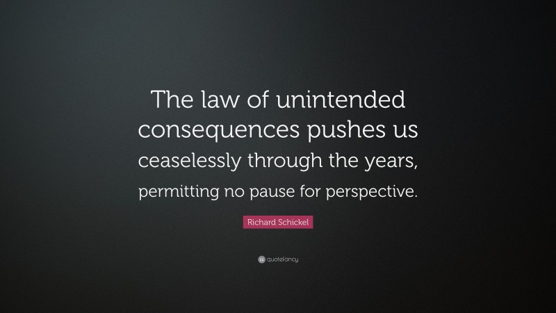 Richard Schickel Quote: “The law of unintended consequences pushes us ceaselessly through the years, permitting no pause for perspective.”