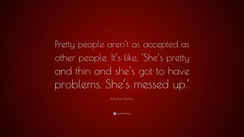 Mischa Barton Quote: “Pretty people aren’t as accepted as other people. It’s like, ‘She’s pretty and thin and she’s got to have problems. She’s messed up.’”