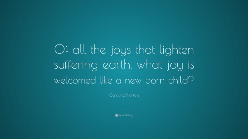 Caroline Norton Quote: “Of all the joys that lighten suffering earth, what joy is welcomed like a new born child?”