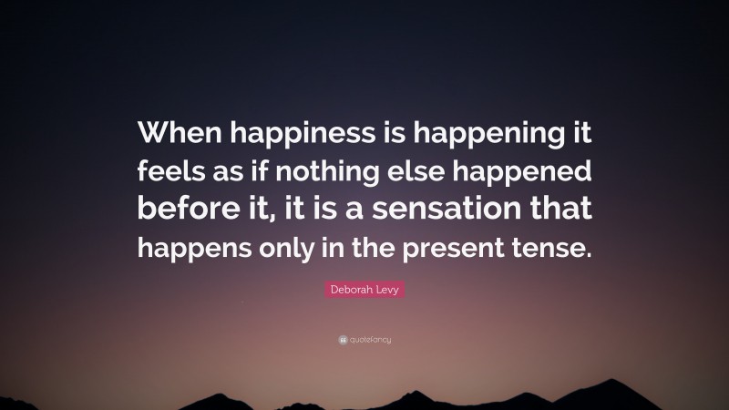 Deborah Levy Quote: “When happiness is happening it feels as if nothing else happened before it, it is a sensation that happens only in the present tense.”