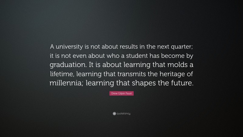 Drew Gilpin Faust Quote: “A university is not about results in the next quarter; it is not even about who a student has become by graduation. It is about learning that molds a lifetime, learning that transmits the heritage of millennia; learning that shapes the future.”