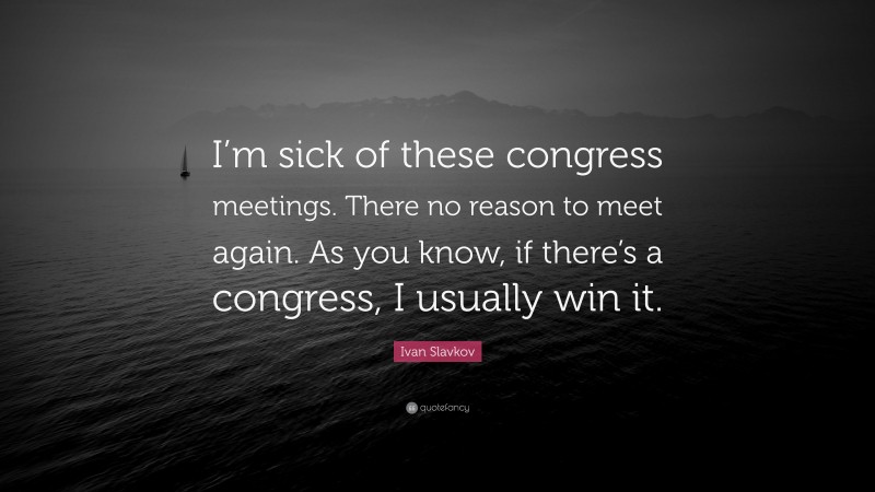Ivan Slavkov Quote: “I’m sick of these congress meetings. There no reason to meet again. As you know, if there’s a congress, I usually win it.”