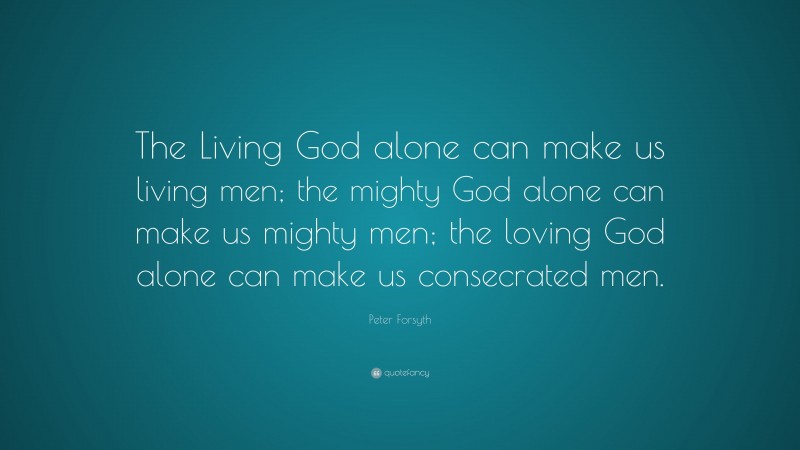 Peter Forsyth Quote: “The Living God alone can make us living men; the mighty God alone can make us mighty men; the loving God alone can make us consecrated men.”